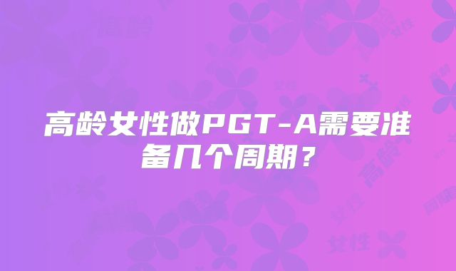 高龄女性做PGT-A需要准备几个周期?