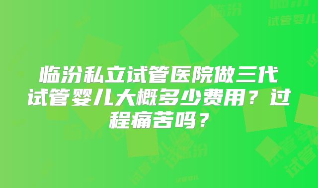 临汾私立试管医院做三代试管婴儿大概多少费用？过程痛苦吗？