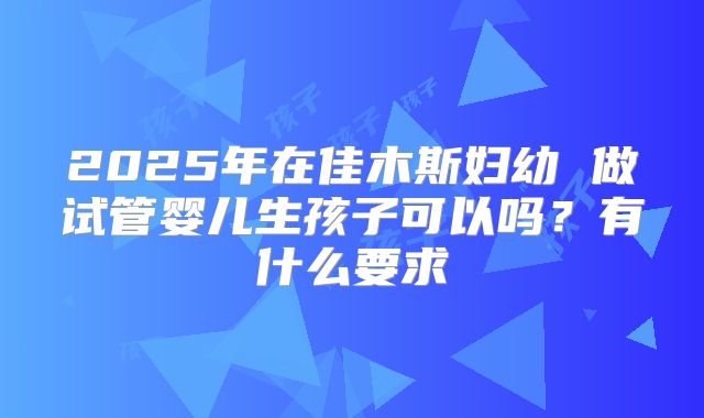 2025年在佳木斯妇幼 做试管婴儿生孩子可以吗?有什么要求