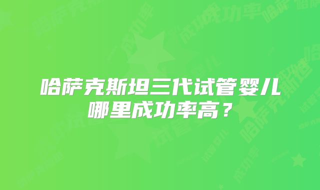哈萨克斯坦三代试管婴儿哪里成功率高？