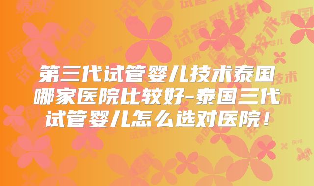 第三代试管婴儿技术泰国哪家医院比较好-泰国三代试管婴儿怎么选对医院!