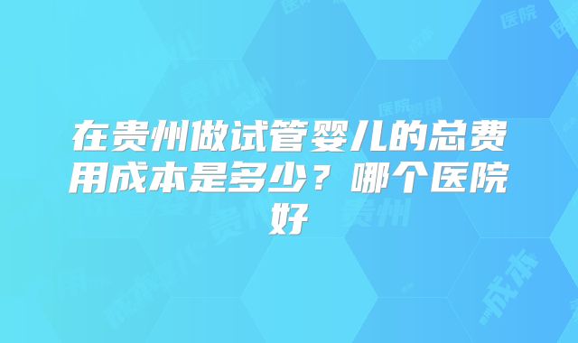 在贵州做试管婴儿的总费用成本是多少？哪个医院好