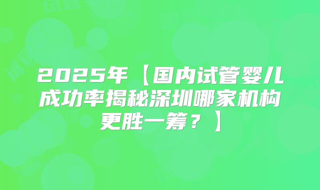 2025年【国内试管婴儿成功率揭秘深圳哪家机构更胜一筹?】