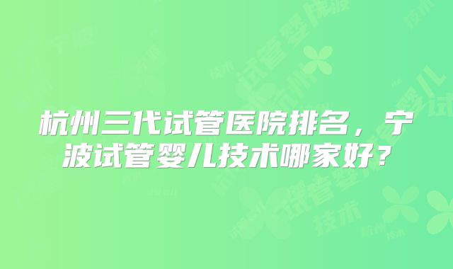 杭州三代试管医院排名,宁波试管婴儿技术哪家好?
