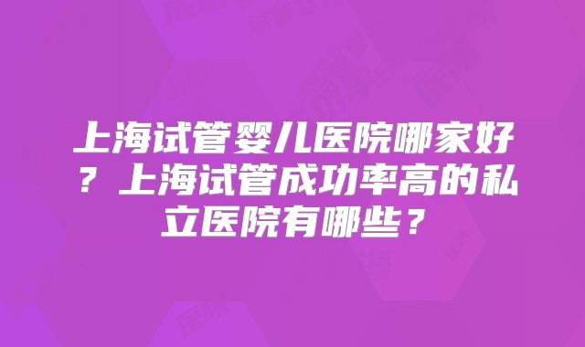上海试管婴儿医院哪家好?上海试管成功率高的私立医院有哪些?