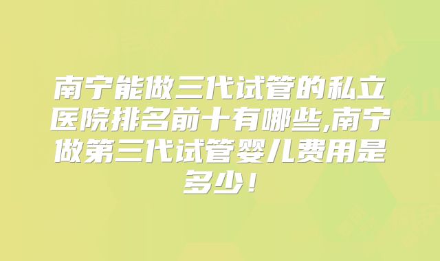 南宁能做三代试管的私立医院排名前十有哪些,南宁做第三代试管婴儿费用是多少!