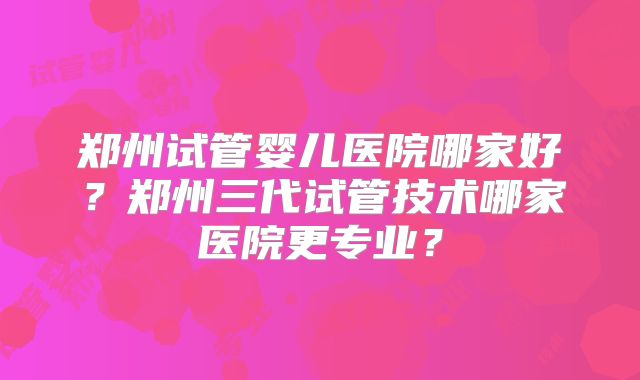 郑州试管婴儿医院哪家好?郑州三代试管技术哪家医院更专业?