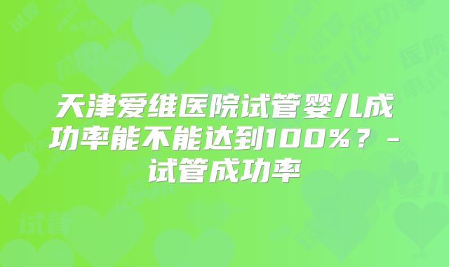 天津爱维医院试管婴儿成功率能不能达到100%?-试管成功率