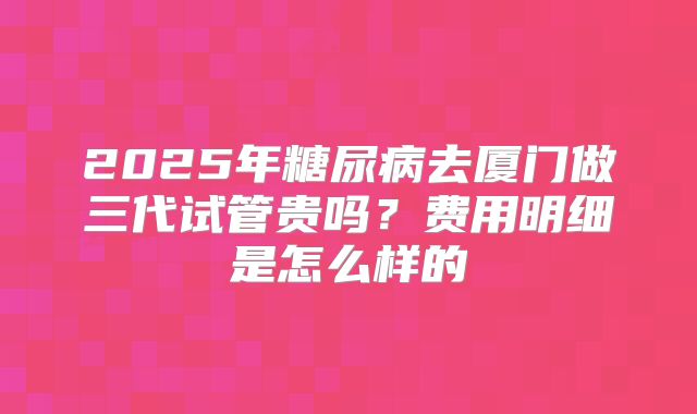 2025年糖尿病去厦门做三代试管贵吗？费用明细是怎么样的
