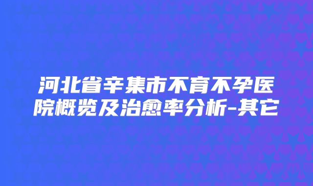 河北省辛集市不育不孕医院概览及治愈率分析-其它