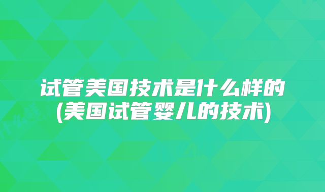 试管美国技术是什么样的(美国试管婴儿的技术)