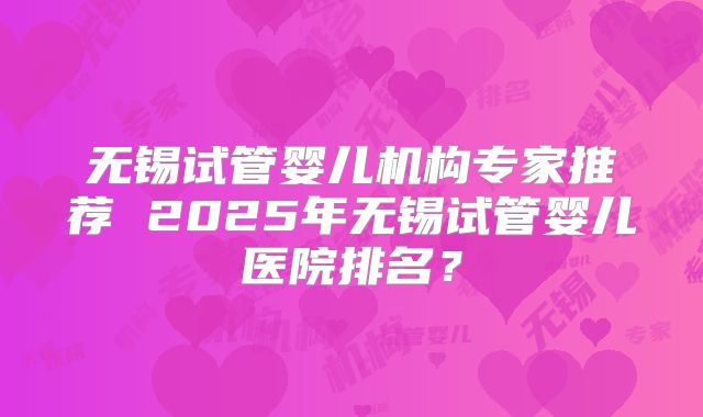 无锡试管婴儿机构专家推荐 2025年无锡试管婴儿医院排名?