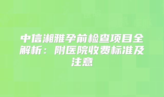 中信湘雅孕前检查项目全解析:附医院收费标准及注意