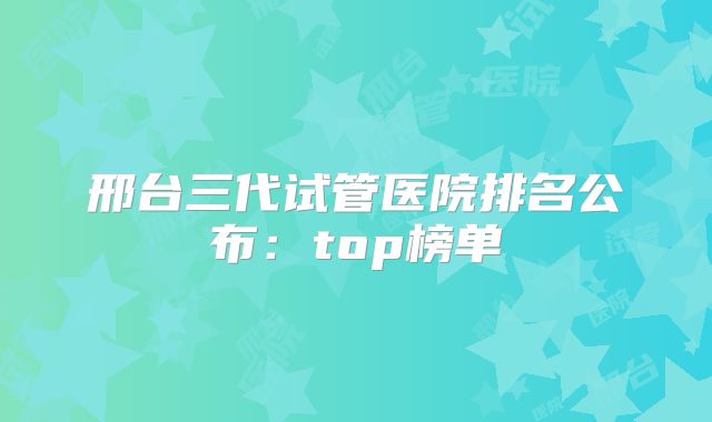 邢台三代试管医院排名公布：top榜单