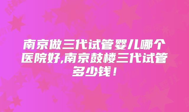 南京做三代试管婴儿哪个医院好,南京鼓楼三代试管多少钱！