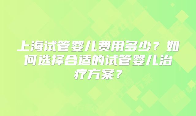 上海试管婴儿费用多少？如何选择合适的试管婴儿治疗方案？