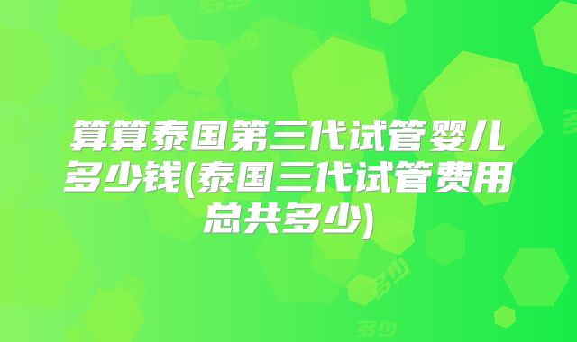 算算泰国第三代试管婴儿多少钱(泰国三代试管费用总共多少)