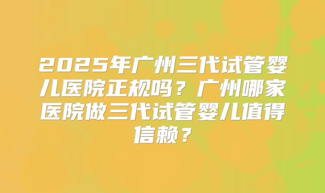 2025年广州三代试管婴儿医院正规吗?广州哪家医院做三代试管婴儿值得信赖?