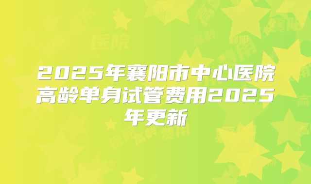 2025年襄阳市中心医院高龄单身试管费用2025年更新