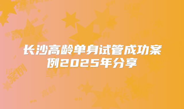 长沙高龄单身试管成功案例2025年分享