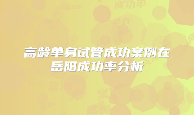 高龄单身试管成功案例在岳阳成功率分析