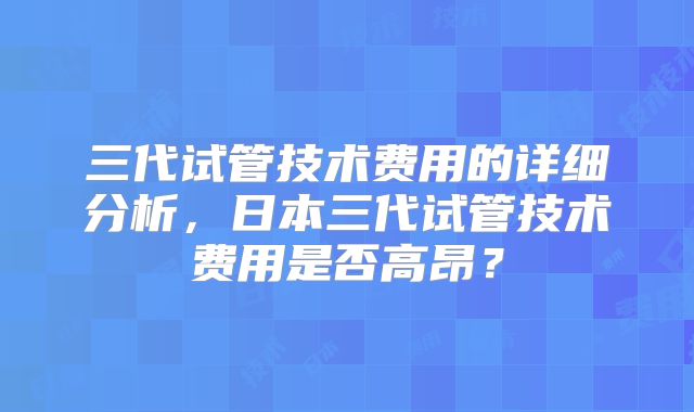 三代试管技术费用的详细分析,日本三代试管技术费用是否高昂?