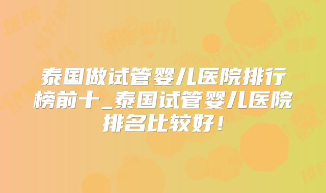 泰国做试管婴儿医院排行榜前十_泰国试管婴儿医院排名比较好！