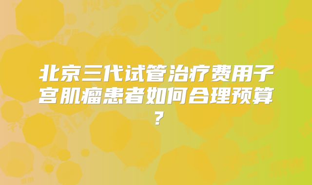 北京三代试管治疗费用子宫肌瘤患者如何合理预算？
