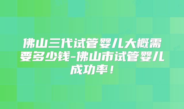 佛山三代试管婴儿大概需要多少钱-佛山市试管婴儿成功率！