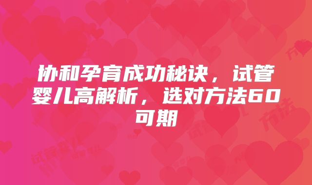 协和孕育成功秘诀,试管婴儿高解析,选对方法60可期