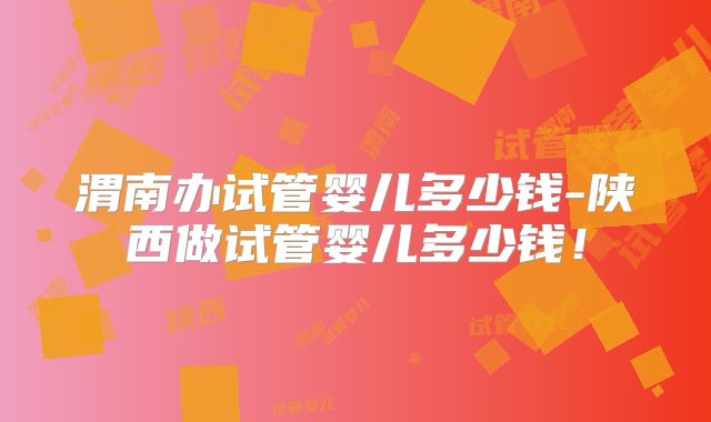 渭南办试管婴儿多少钱-陕西做试管婴儿多少钱!