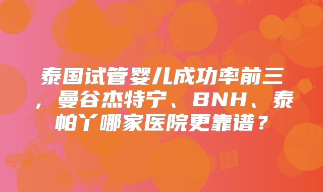 泰国试管婴儿成功率前三，曼谷杰特宁、BNH、泰帕丫哪家医院更靠谱？