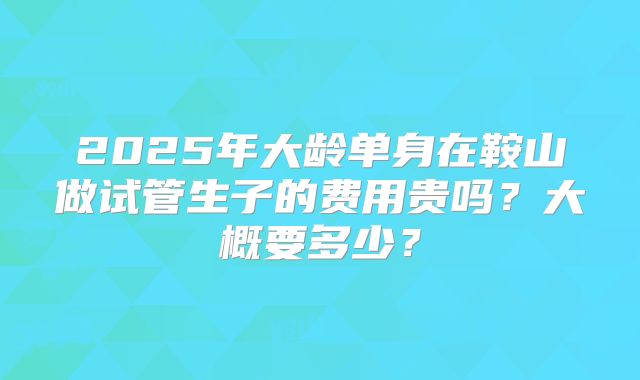 2025年大龄单身在鞍山做试管生子的费用贵吗？大概要多少？