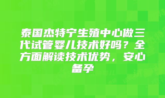 泰国杰特宁生殖中心做三代试管婴儿技术好吗？全方面解读技术优势，安心备孕