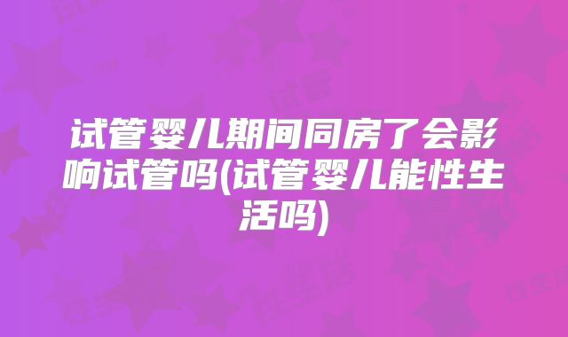 试管婴儿期间同房了会影响试管吗(试管婴儿能性生活吗)