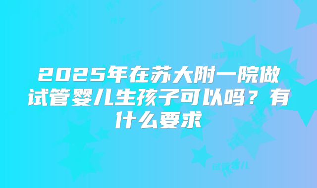 2025年在苏大附一院做试管婴儿生孩子可以吗?有什么要求