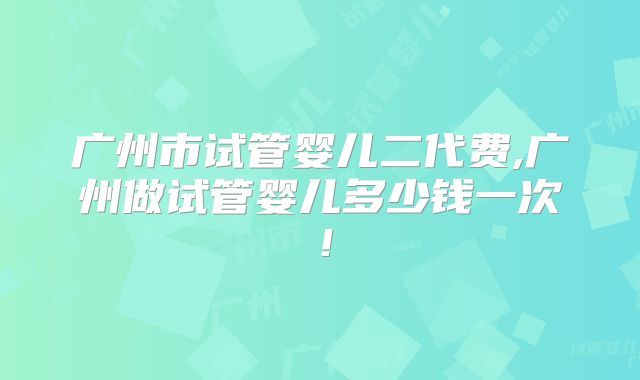 广州市试管婴儿二代费,广州做试管婴儿多少钱一次!