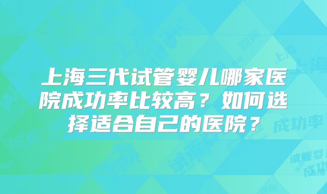 上海三代试管婴儿哪家医院成功率比较高？如何选择适合自己的医院？