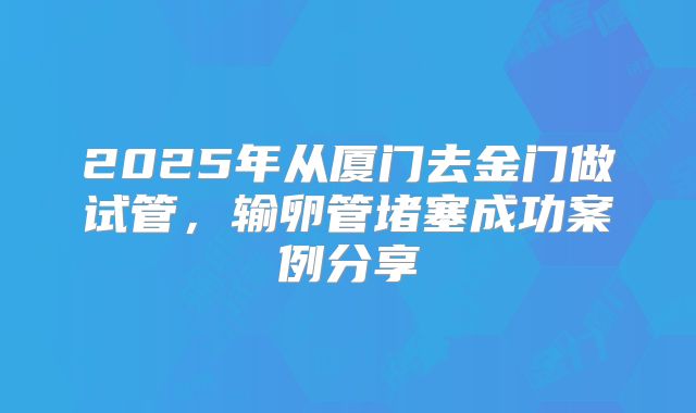 2025年从厦门去金门做试管，输卵管堵塞成功案例分享