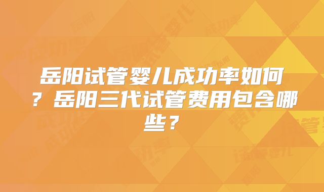 岳阳试管婴儿成功率如何?岳阳三代试管费用包含哪些?