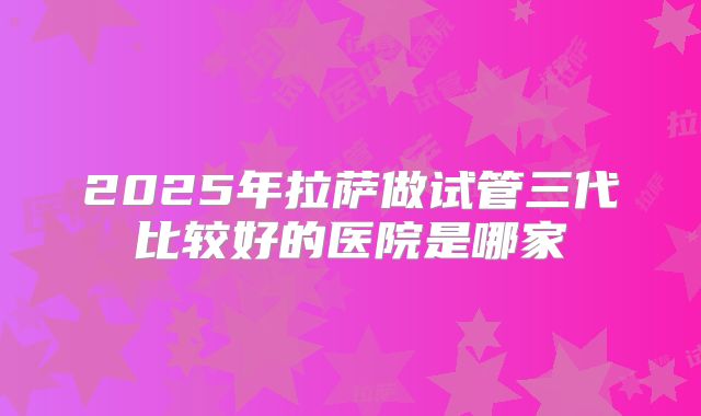 2025年拉萨做试管三代比较好的医院是哪家