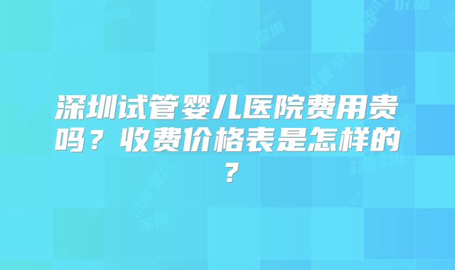 深圳试管婴儿医院费用贵吗?收费价格表是怎样的?