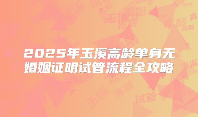 2025年玉溪高龄单身无婚姻证明试管流程全攻略