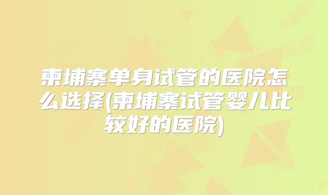柬埔寨单身试管的医院怎么选择(柬埔寨试管婴儿比较好的医院)