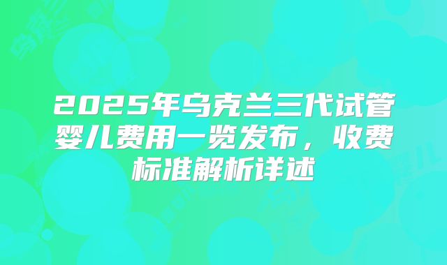 2025年乌克兰三代试管婴儿费用一览发布，收费标准解析详述