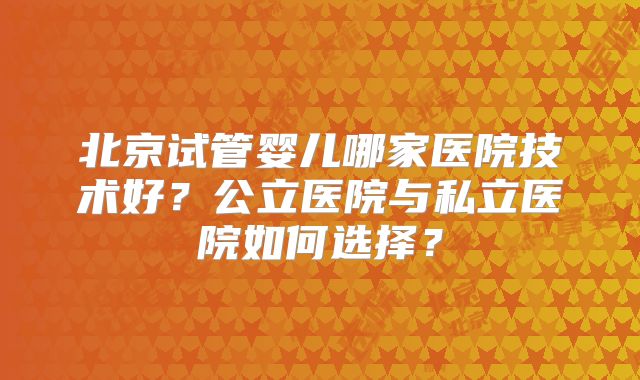 北京试管婴儿哪家医院技术好?公立医院与私立医院如何选择?