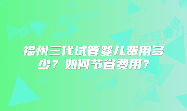 福州三代试管婴儿费用多少?如何节省费用?