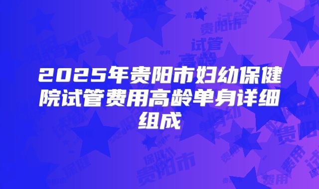 2025年贵阳市妇幼保健院试管费用高龄单身详细组成