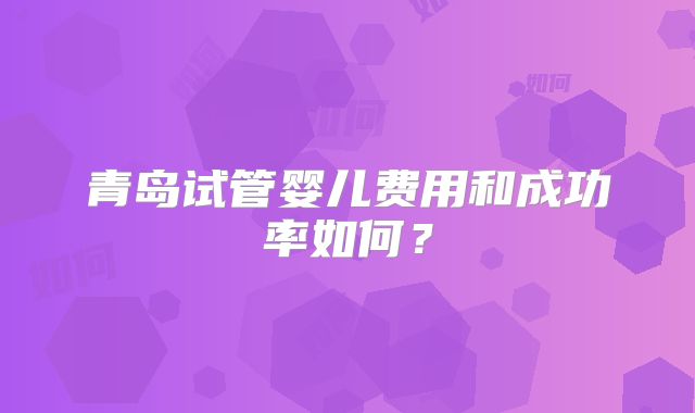 青岛试管婴儿费用和成功率如何？