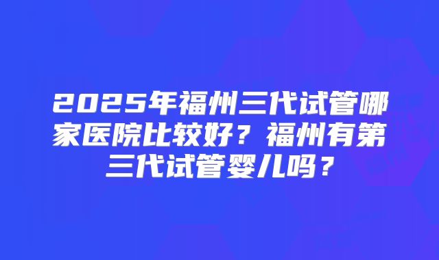 2025年福州三代试管哪家医院比较好?福州有第三代试管婴儿吗?